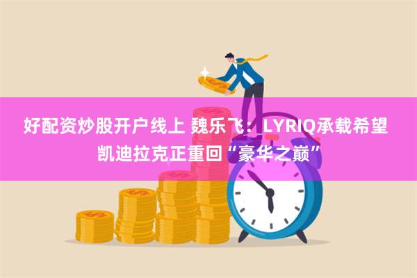 好配资炒股开户线上 魏乐飞：LYRIQ承载希望 凯迪拉克正重回“豪华之巅”