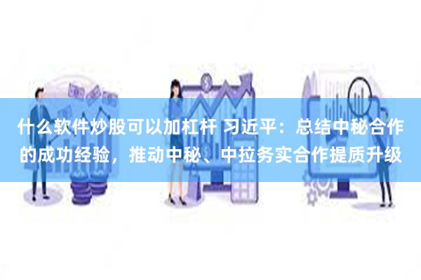 什么软件炒股可以加杠杆 习近平：总结中秘合作的成功经验，推动中秘、中拉务实合作提质升级