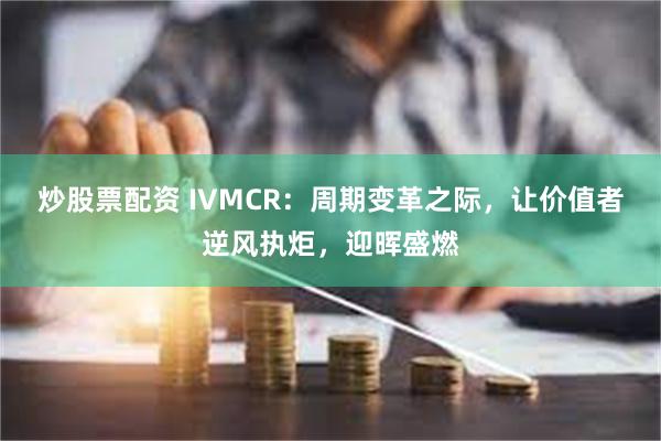 炒股票配资 IVMCR：周期变革之际，让价值者逆风执炬，迎晖盛燃