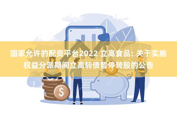 国家允许的配资平台2022 立高食品: 关于实施权益分派期间立高转债暂停转股的公告
