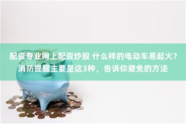 配资专业网上配资炒股 什么样的电动车易起火？消防提醒主要是这3种，告诉你避免的方法