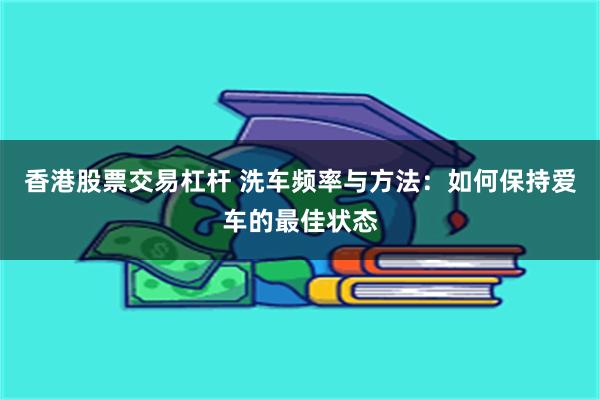 香港股票交易杠杆 洗车频率与方法：如何保持爱车的最佳状态
