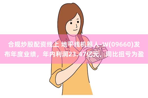 合规炒股配资线上 地平线机器人-W(09660)发布年度业绩，年内利润23.47亿元，同比扭亏为盈