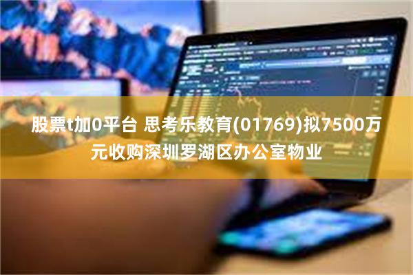 股票t加0平台 思考乐教育(01769)拟7500万元收购深圳罗湖区办公室物业