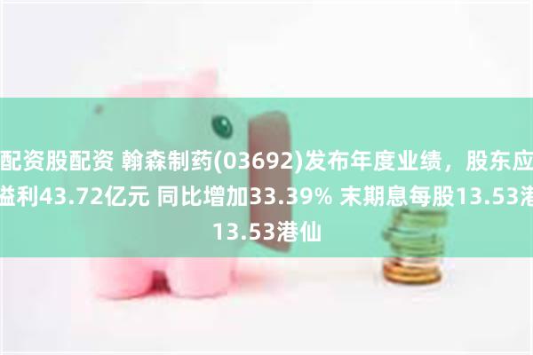 配资股配资 翰森制药(03692)发布年度业绩，股东应占溢利43.72亿元 同比增加33.39% 末期息每股13.53港仙
