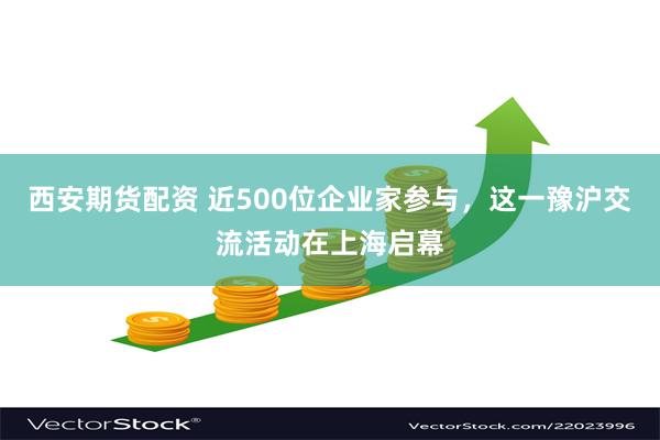 西安期货配资 近500位企业家参与，这一豫沪交流活动在上海启幕