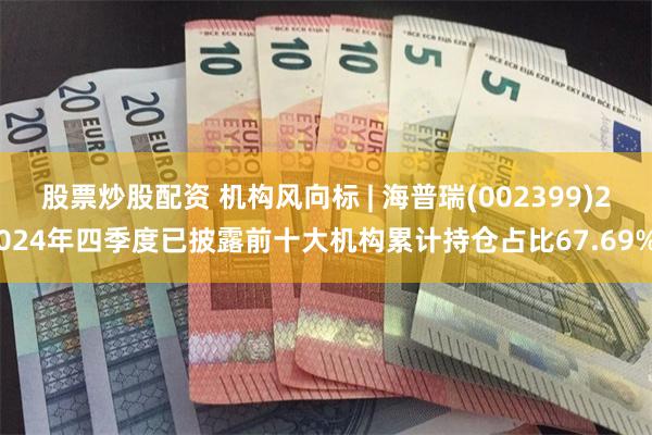 股票炒股配资 机构风向标 | 海普瑞(002399)2024年四季度已披露前十大机构累计持仓占比67.69%