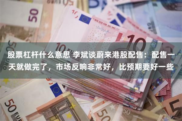 股票杠杆什么意思 李斌谈蔚来港股配售：配售一天就做完了，市场反响非常好，比预期要好一些