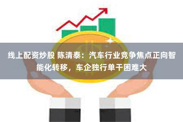 线上配资炒股 陈清泰：汽车行业竞争焦点正向智能化转移，车企独行单干困难大