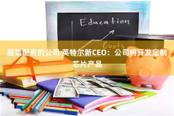 股票配资的公司 英特尔新CEO：公司将开发定制芯片产品