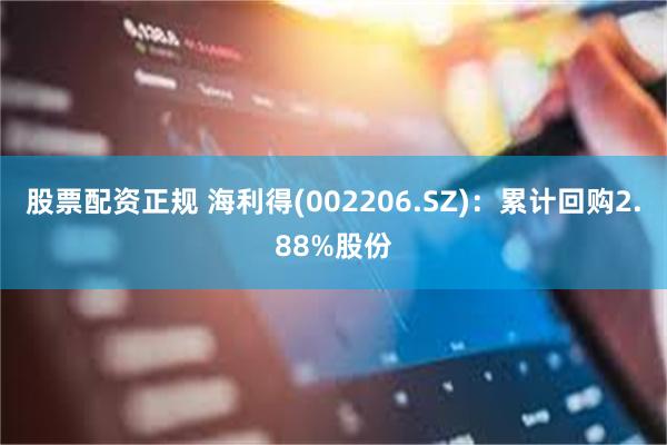 股票配资正规 海利得(002206.SZ)：累计回购2.88%股份