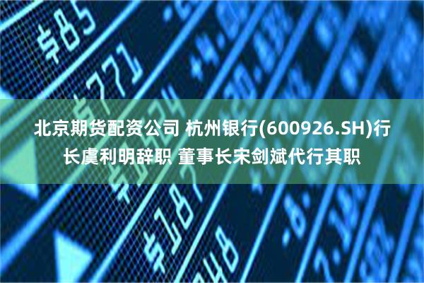 北京期货配资公司 杭州银行(600926.SH)行长虞利明辞职 董事长宋剑斌代行其职