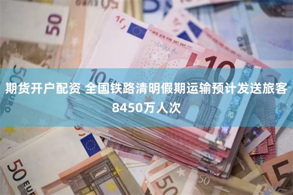 期货开户配资 全国铁路清明假期运输预计发送旅客8450万人次