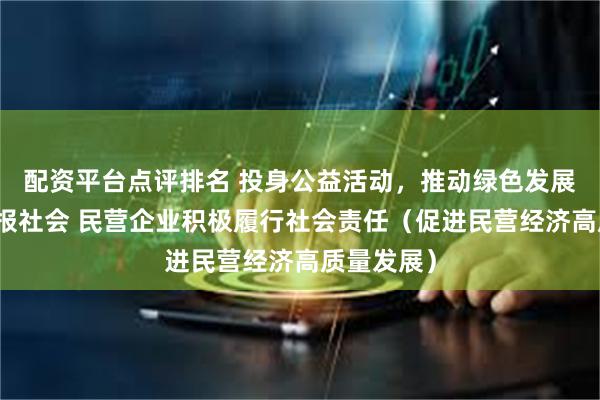 配资平台点评排名 投身公益活动，推动绿色发展，主动回报社会 民营企业积极履行社会责任（促进民营经济高质量发展）