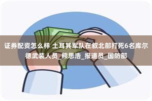 证券配资怎么样 土耳其军队在叙北部打死6名库尔德武装人员_熊思浩_报道员_国防部