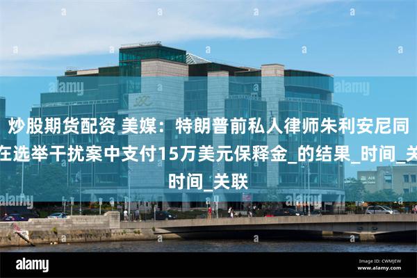 炒股期货配资 美媒：特朗普前私人律师朱利安尼同意在选举干扰案中支付15万美元保释金_的结果_时间_关联