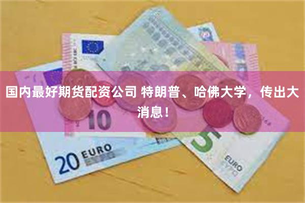 国内最好期货配资公司 特朗普、哈佛大学，传出大消息！