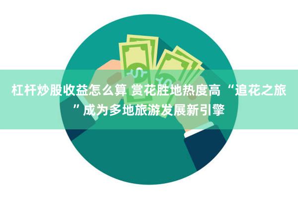 杠杆炒股收益怎么算 赏花胜地热度高 “追花之旅”成为多地旅游发展新引擎