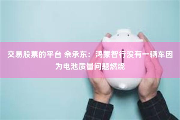 交易股票的平台 余承东：鸿蒙智行没有一辆车因为电池质量问题燃烧