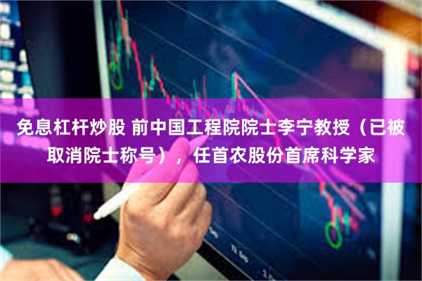 免息杠杆炒股 前中国工程院院士李宁教授（已被取消院士称号），任首农股份首席科学家
