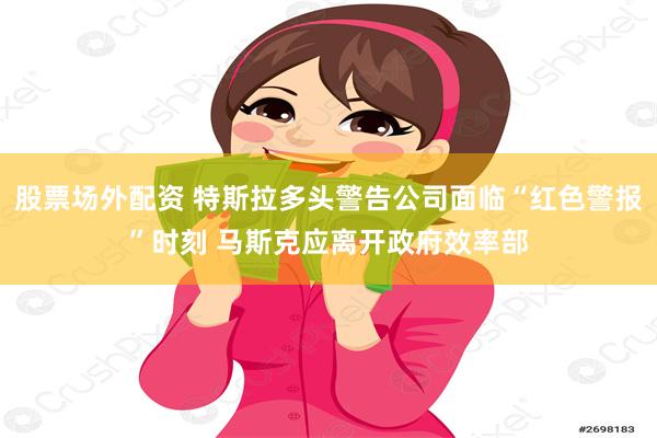 股票场外配资 特斯拉多头警告公司面临“红色警报”时刻 马斯克应离开政府效率部