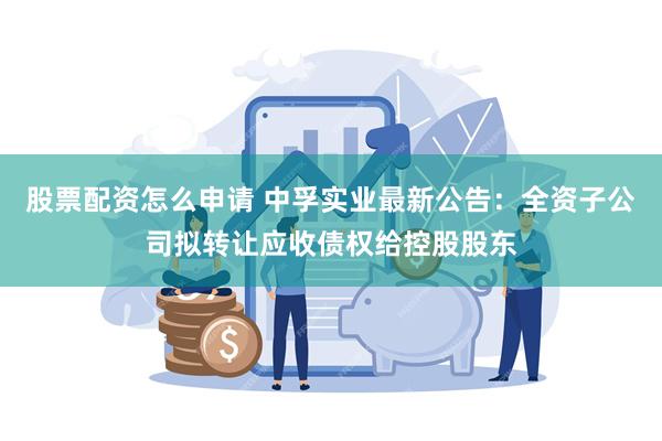 股票配资怎么申请 中孚实业最新公告：全资子公司拟转让应收债权给控股股东