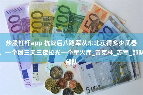 炒股杠杆app 抗战后八路军从东北获得多少武器，一个团三天三夜拉光一个军火库_曾克林_苏军_部队