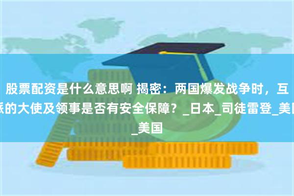 股票配资是什么意思啊 揭密：两国爆发战争时，互派的大使及领事是否有安全保障？_日本_司徒雷登_美国