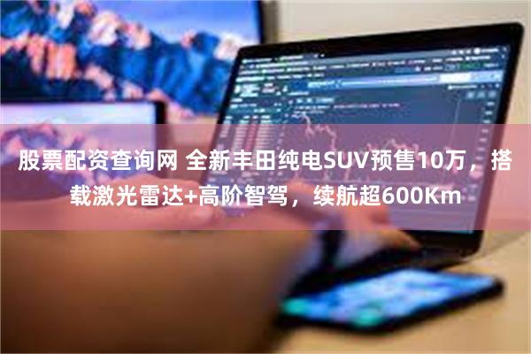 股票配资查询网 全新丰田纯电SUV预售10万，搭载激光雷达+高阶智驾，续航超600Km