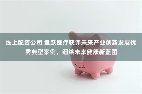 线上配资公司 鱼跃医疗获评未来产业创新发展优秀典型案例，细绘未来健康新蓝图