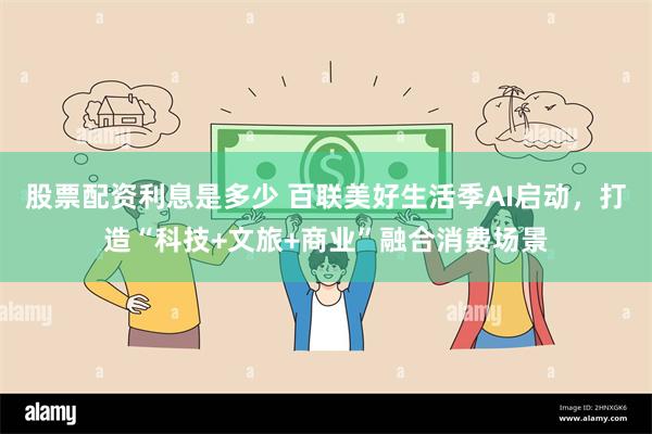 股票配资利息是多少 百联美好生活季AI启动，打造“科技+文旅+商业”融合消费场景