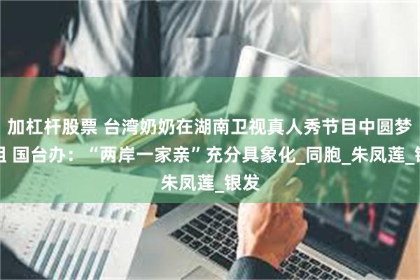 加杠杆股票 台湾奶奶在湖南卫视真人秀节目中圆梦认祖 国台办：“两岸一家亲”充分具象化_同胞_朱凤莲_银发