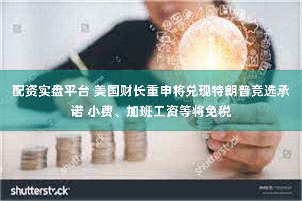 配资实盘平台 美国财长重申将兑现特朗普竞选承诺 小费、加班工资等将免税