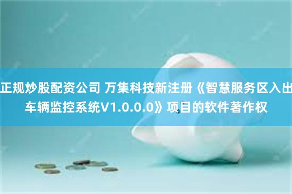 正规炒股配资公司 万集科技新注册《智慧服务区入出车辆监控系统V1.0.0.0》项目的软件著作权