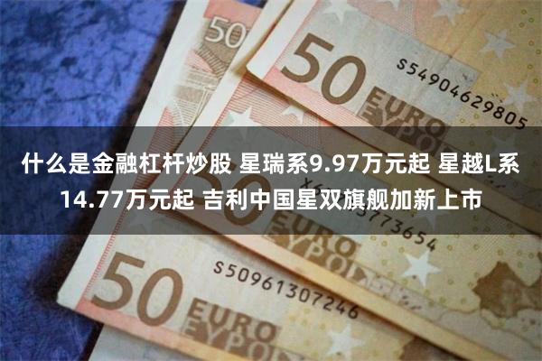什么是金融杠杆炒股 星瑞系9.97万元起 星越L系14.77万元起 吉利中国星双旗舰加新上市