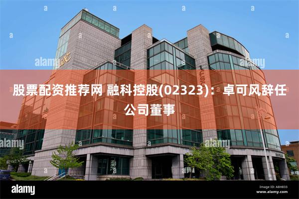 股票配资推荐网 融科控股(02323)：卓可风辞任公司董事