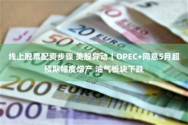 线上股票配资步骤 美股异动｜OPEC+同意5月超预期幅度增产 油气板块下跌