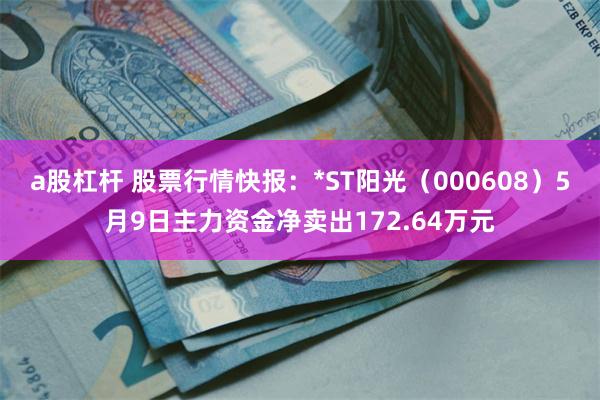 a股杠杆 股票行情快报：*ST阳光（000608）5月9日主力资金净卖出172.64万元