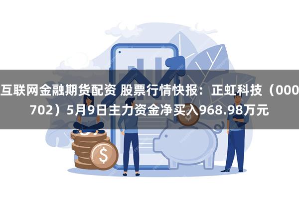 互联网金融期货配资 股票行情快报：正虹科技（000702）5月9日主力资金净买入968.98万元