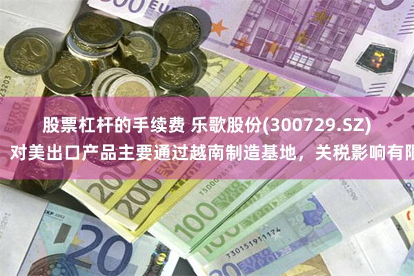 股票杠杆的手续费 乐歌股份(300729.SZ)：对美出口产品主要通过越南制造基地，关税影响有限