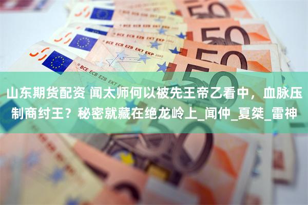 山东期货配资 闻太师何以被先王帝乙看中，血脉压制商纣王？秘密就藏在绝龙岭上_闻仲_夏桀_雷神