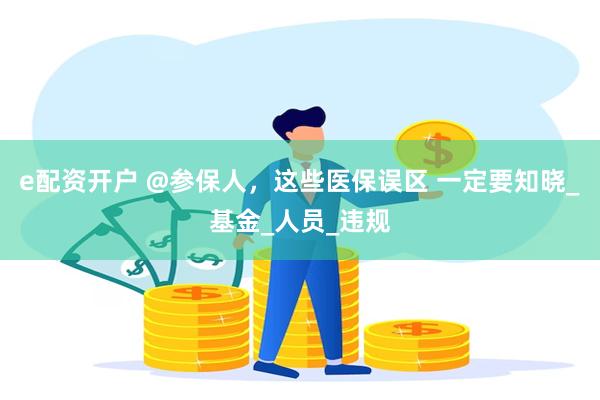 e配资开户 @参保人，这些医保误区 一定要知晓_基金_人员_违规