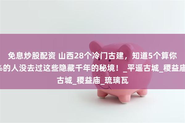 免息炒股配资 山西28个冷门古建，知道5个算你牛！99%的人没去过这些隐藏千年的秘境！_平遥古城_稷益庙_琉璃瓦