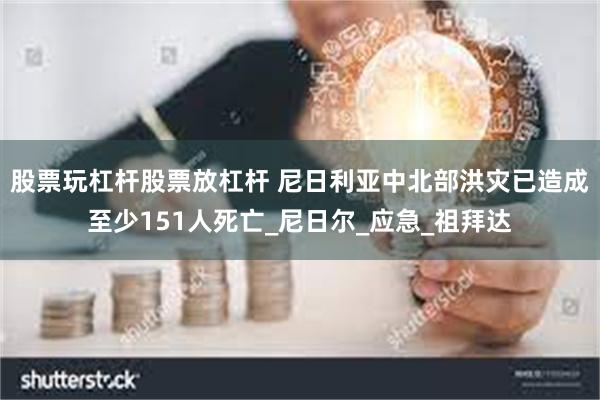 股票玩杠杆股票放杠杆 尼日利亚中北部洪灾已造成至少151人死亡_尼日尔_应急_祖拜达