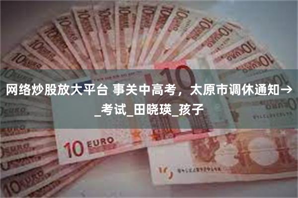 网络炒股放大平台 事关中高考，太原市调休通知→_考试_田晓瑛_孩子