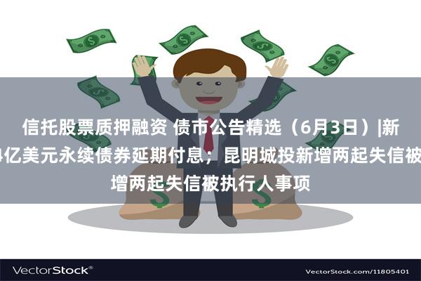 信托股票质押融资 债市公告精选（6月3日）|新世界发展34亿美元永续债券延期付息；昆明城投新增两起失信被执行人事项
