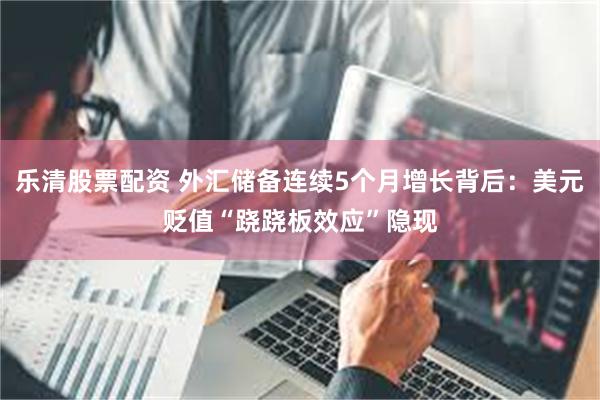 乐清股票配资 外汇储备连续5个月增长背后：美元贬值“跷跷板效应”隐现