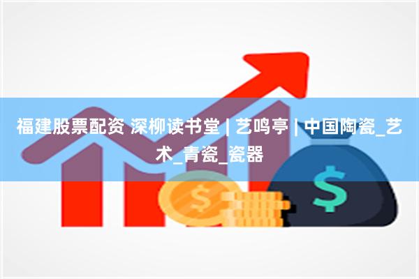 福建股票配资 深柳读书堂 | 艺鸣亭 | 中国陶瓷_艺术_青瓷_瓷器