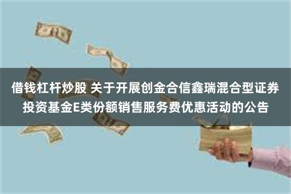 借钱杠杆炒股 关于开展创金合信鑫瑞混合型证券投资基金E类份额销售服务费优惠活动的公告