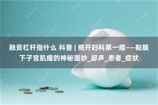 融资杠杆指什么 科普 | 揭开妇科第一瘤——黏膜下子宫肌瘤的神秘面纱_超声_患者_症状